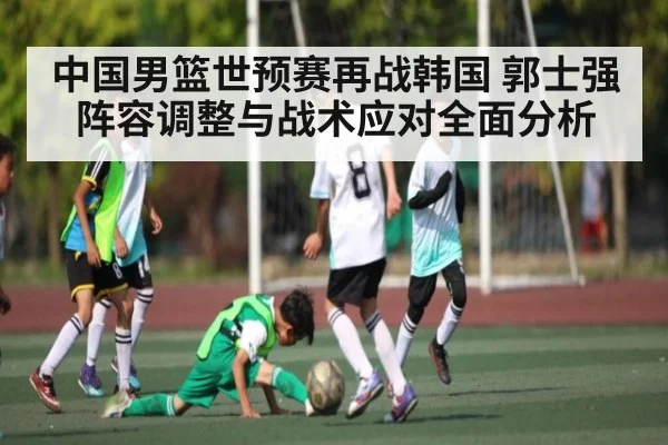 中国男篮世预赛再战韩国 郭士强阵容调整与战术应对全面分析